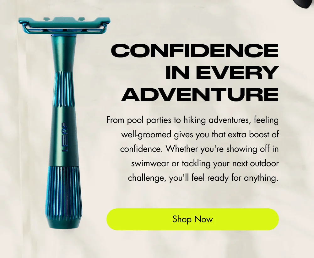 Confidence in Every Adventure From pool parties to hiking adventures, feeling well-groomed gives you that extra boost of confidence. Whether you're showing off in swimwear or tackling your next outdoor challenge, you'll feel ready for anything. Shop Now