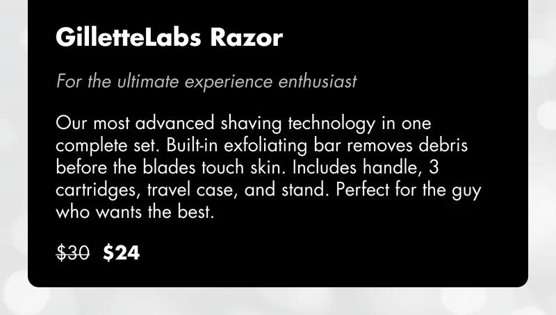 GilletteLabs Razor - For the ultimate experience enthusiast: Our most advanced shaving technology in one complete set. Built-in exfoliating bar removes debris before the blades touch skin. Includes handle, 3 cartridges, travel case, and stand. Perfect for the guy who wants the best. Was $30, now $24.