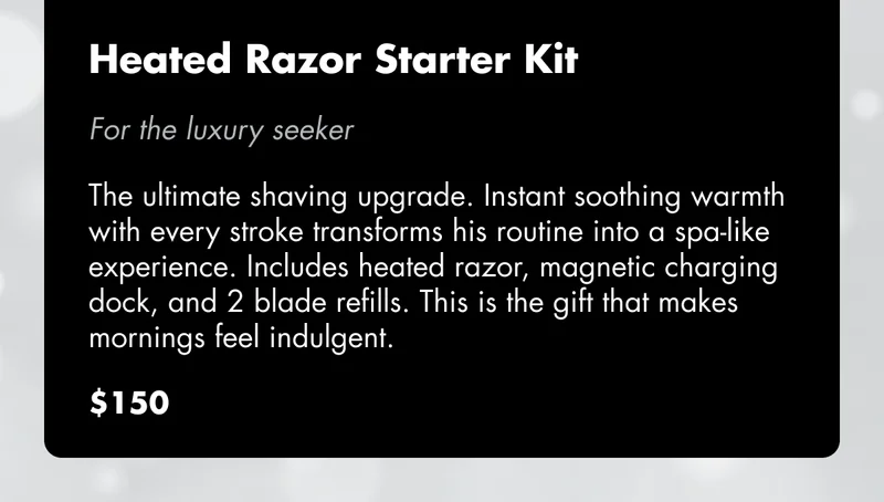 Heated Razor Starter Kit - For the luxury seeker: The ultimate shaving upgrade. Instant soothing warmth with every stroke transforms his routine into a spa-like experience. Includes heated razor, magnetic charging dock, and 2 blade refills. This is the gift that makes mornings feel indulgent. $150