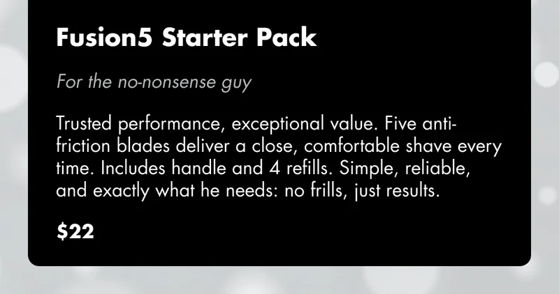 Fusion5 Starter Pack - For the no-nonsense guy: Trusted performance, exceptional value. Five anti-friction blades deliver a close, comfortable shave every time. Includes handle and 4 refills. Simple, reliable, and exactly what he needs: no frills, just results. $22