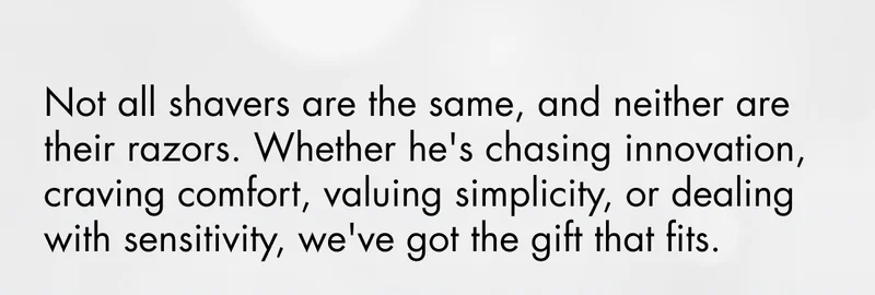 Not all shavers are the same, and neither are their razors. Whether he's chasing innovation, craving comfort, valuing simplicity, or dealing with sensitivity, we've got the gift that fits.