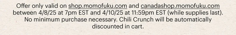 Offer only valid on shop.momofuku.com and canadashop.momofuku.com between 4/8/25 at 7pm EST and 4/10/25 at 11:59pm EST (while supplies last). No minimum purchase necessary. Chili Crunch will be automatically discounted in cart.