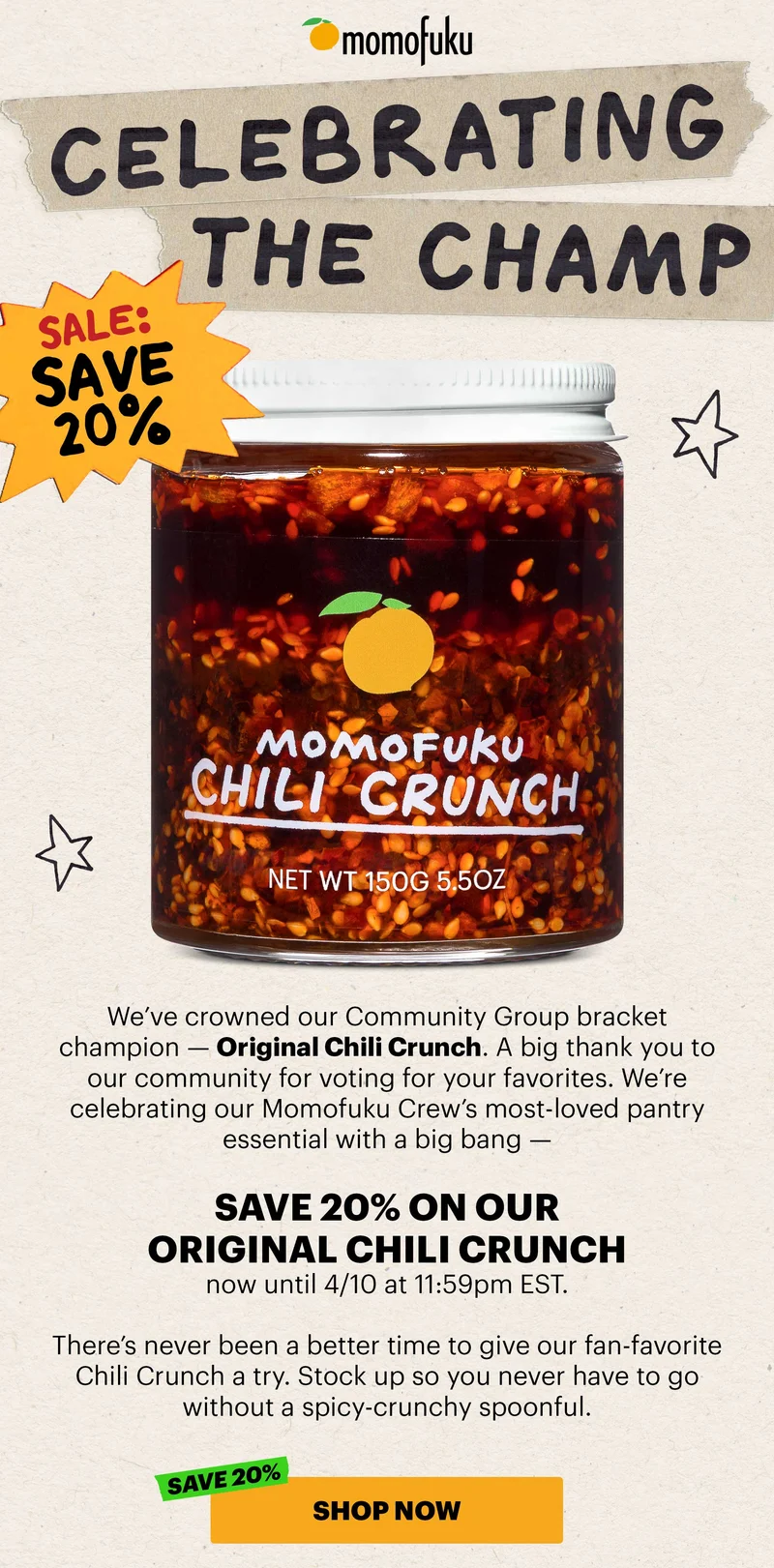 Header: CELEBRATING THE CHAMP Sub-header: We’ve crowned our Community Group bracket champion — Original Chili Crunch. A big thank you to our community for voting for your favorites. We’re celebrating our Momofuku Crew’s most-loved pantry essential with a big bang — save 20% on our Original Chili Crunch now until 4/10 at 11:59pm EST.  There’s never been a better time to give our fan-favorite Chili Crunch a try. Stock up so you never have to go without a spicy-crunchy spoonful.  CTA: SHOW NOW. SAVE 20%