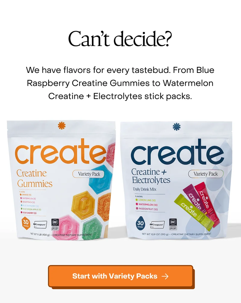 Can't decide? We have flavors for every tastebud. From Blue Raspberry Creatine Gummies to Watermelon Creatine + Electrolytes stick packs. Start with Variety Packs