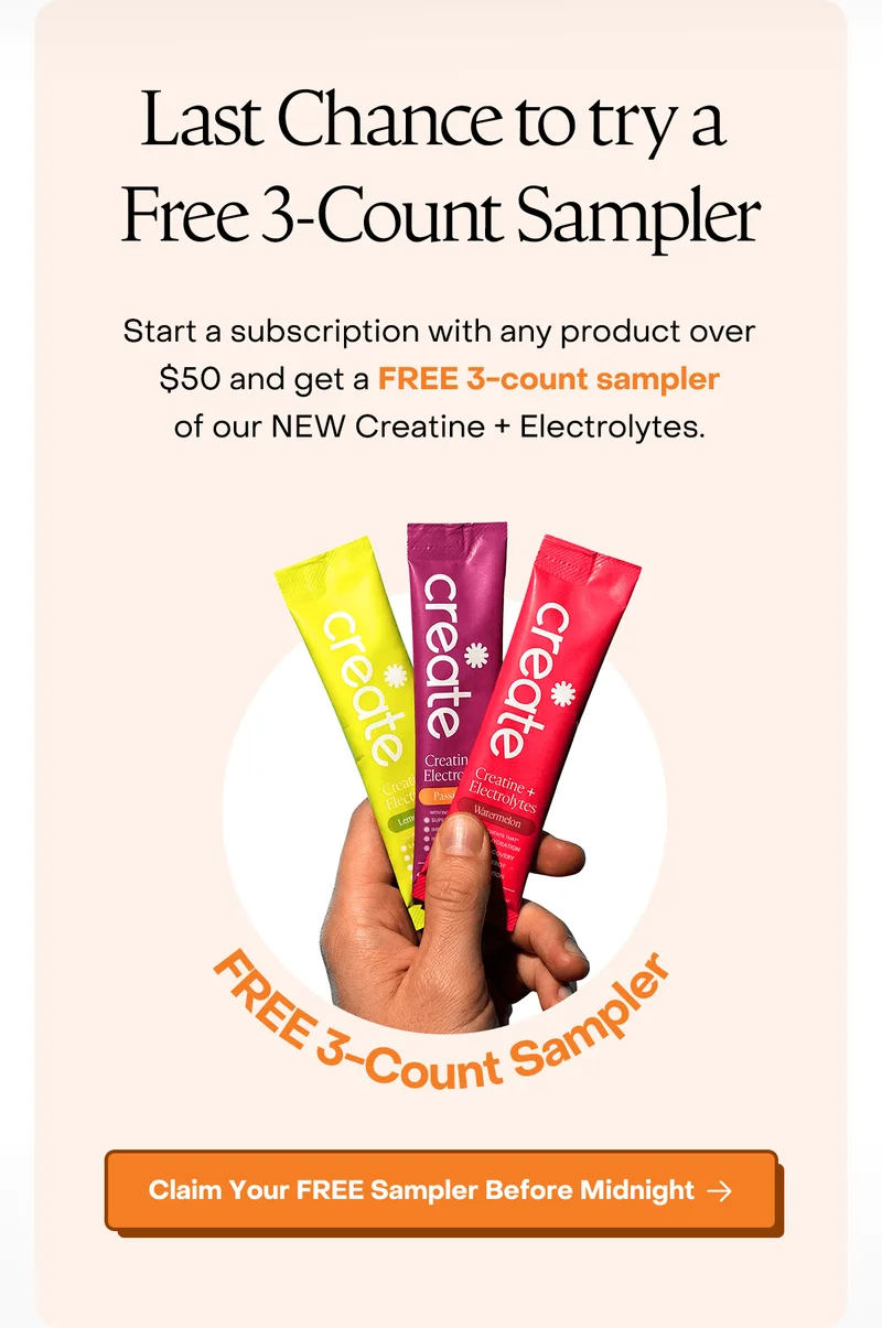 Last Chance to try a Free 3-count Sampler. Start a subscription with any product over $50 and get a FREE 3-count sampler of our NEW Creatine + Electrolytes.