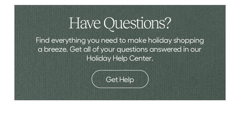 Have Questions? Find everything you need to make holiday shopping a breeze. Get all of your questions answered in our holiday help center - Get Help