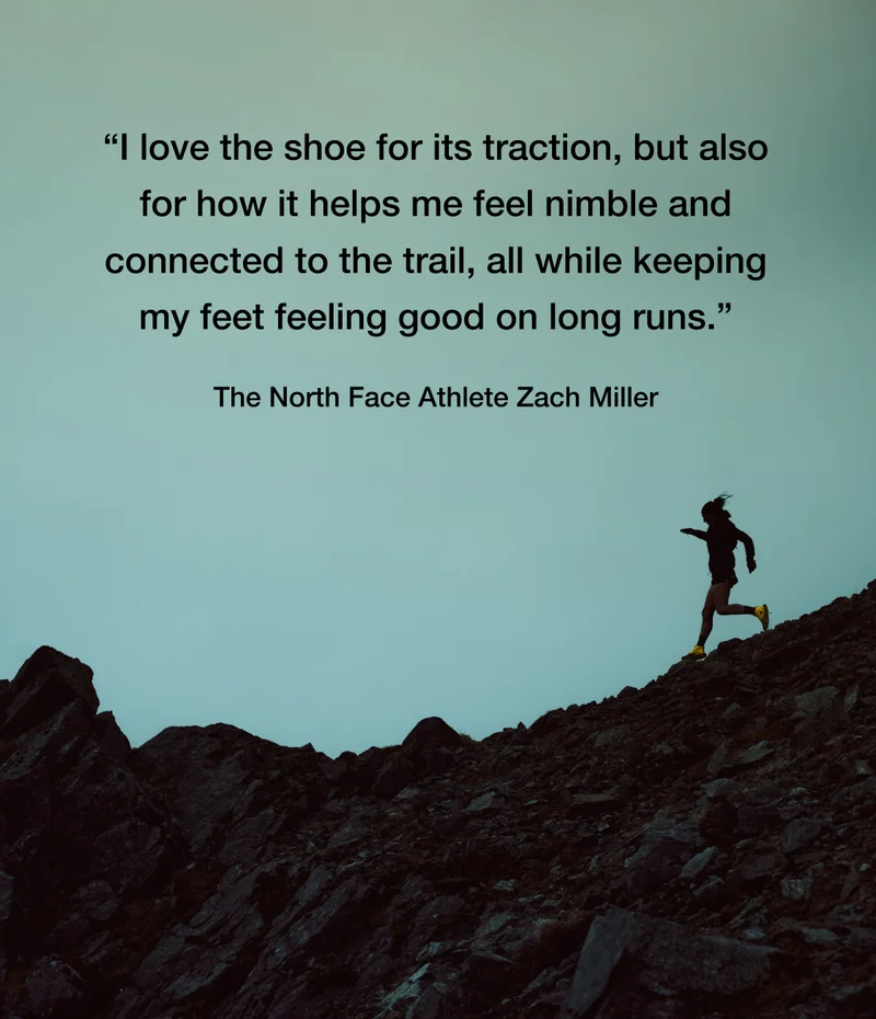 I love the shoe for its traction, but also for how it helps me feel nimble and connected to the trail, all while keeping my feet feeling good on long runs. - The North Face Athlete Zach Miller