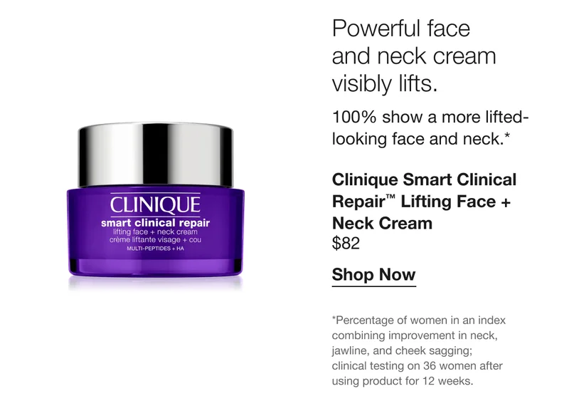 Powerful face and neck cream visibly lifts. | 100% show a more lifted-looking face and neck.*  | Clinique Smart Clinical Repair™ Lifting Face + Neck Cream | $82 | Shop Now | *Percentage of women in an index combining improvement in neck, jawline, and cheek sagging; clinical testing on 36 women after using product for 12 weeks.