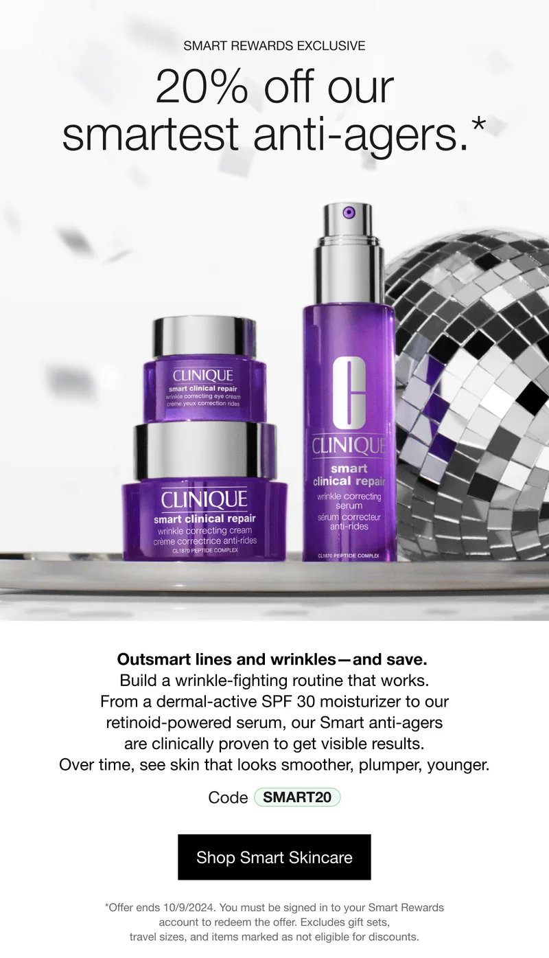 SMART REWARDS EXCLUSIVE | 20% off our smartest anti-agers.* | Outsmart lines and wrinkles—and save. 
Build a wrinkle-fighting routine that works. From a dermal-active SPF 30 moisturizer to our retinoid-powered serum, our Smart anti-agers are clinically proven to get visible results. Over time, see skin that looks smoother, plumper, younger. Code discount code | Shop Smart Skincare | *Offer ends 10/9/2024. You must be signed in to your Smart Rewards account to redeem the offer. Excludes gift sets, travel sizes, and items marked as not eligible for discounts.