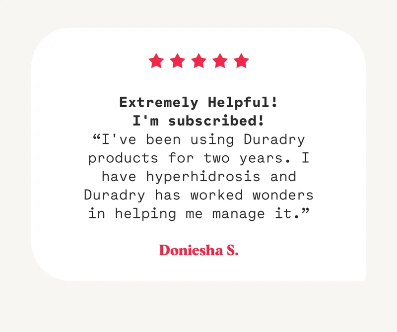 Extremely Helpful! I'm subscribed! “I've been using Duradry products for two years. I have hyperhidrosis and Duradry has worked wonders in helping me manage it.” Doniesha S.