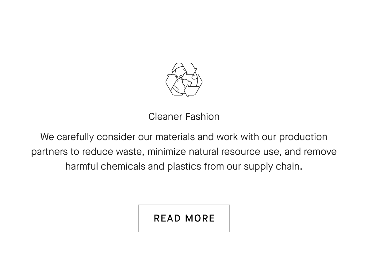 Cleaner Fashion We carefully consider our materials and work with our production partners to reduce waste, minimize natural resource use, and remove harmful chemicals and plastics from our supply chain. [READ MORE]