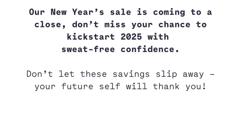 Our New Year’s sale is coming to a close, don’t miss your chance to kickstart 2025 with  sweat-free confidence.  Don’t let these savings slip away – your future self will thank you!