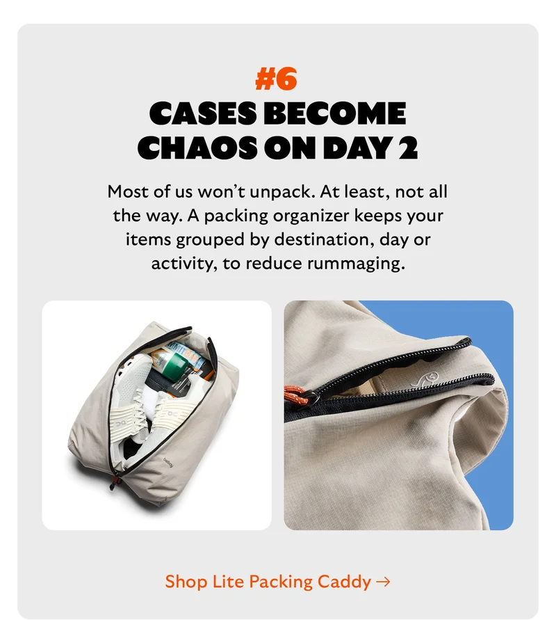 [Headline] #6 Suitcases become chaos on day 2 [Blurb] Most of us won’t unpack. At least, not all the way. A packing organizer keeps your items grouped by destination, day or activity, to reduce rummaging. CTA Shop Lite Packing Caddy