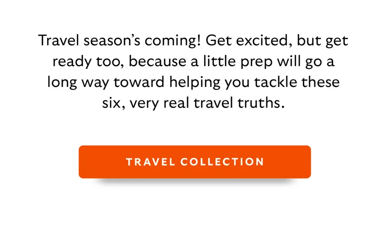 Travel season’s coming! Get excited, but get ready too, because a little prep will go a long way toward helping you tackle these six, very real travel truths. [Shop Travel Collection]