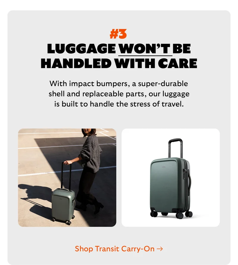[Headline] #3 Luggage won’t be handled with care [Blurb] With impact bumpers, a super-durable shell and replaceable parts, our luggage is built to handle the stress of travel. CTA Shop Transit Carry-On