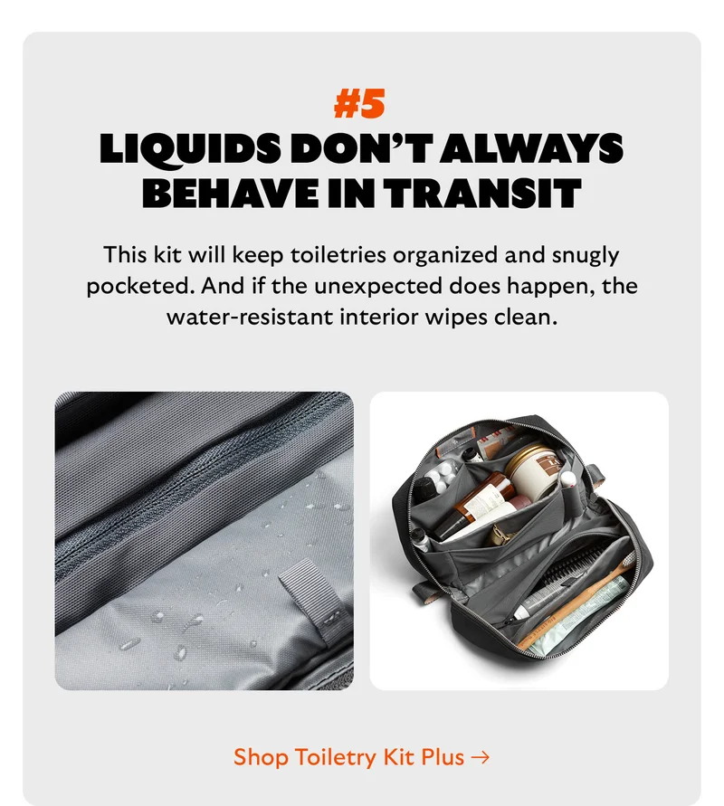 [Headline] #5 Liquids don’t always behave in transit [Blurb] This kit will keep toiletries organized and snugly pocketed. And if the unexpected does happen, the water-resistant interior wipes clean. CTA Shop Toiletry Kit Plus