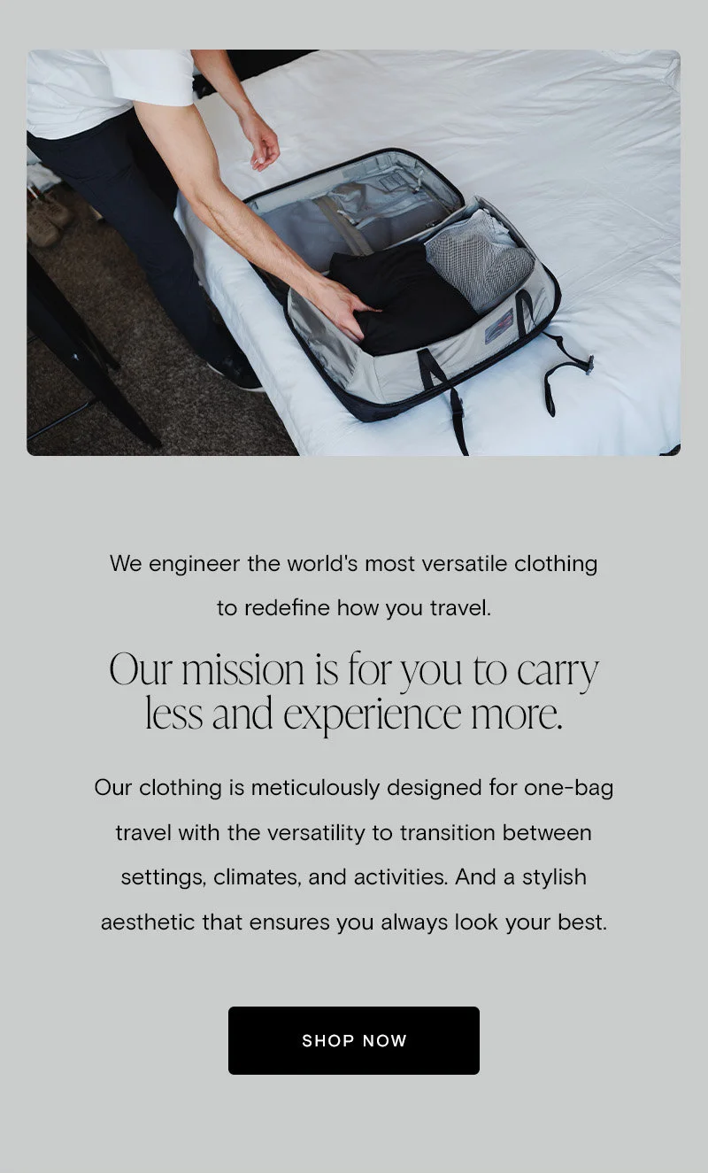 We engineer the world's most versatile clothing to redefine how you travel. Our mission is for you to carry less and experience more.   Our clothing is meticulously designed for one-bag travel with the versatility to transition between settings, climates, and activities. And a stylish aesthetic that ensures you always look your best. [Shop Now]