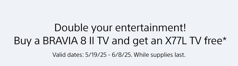 Double your entertainment! Buy one BRAVIA, get another free.* | Valid dates: 5/19/25-6/8/25. While supplies last.