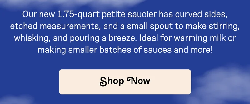 Our new 1.76 quart petite saucier has curved sides, etched measurements, and a small spout to make stirring, whisking, and pouring a breeze.