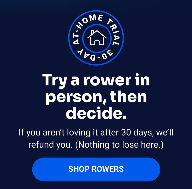 Try a rower in person, then decide. If you aren’t loving it after 30 days, we’ll refund you. (Nothing to lose here.) SHOP ROWERS