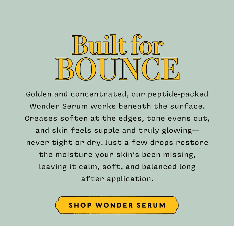 Built for Bounce      Golden and concentrated, our peptide-packed Wonder Serum works beneath the surface. Creases soften at the edges, tone evens out, and skin feels supple and truly glowing— never tight or dry. Just a few drops restore the moisture your skin’s been missing, leaving it calm, soft, and balanced long after application.      SHOP WONDER SERUM