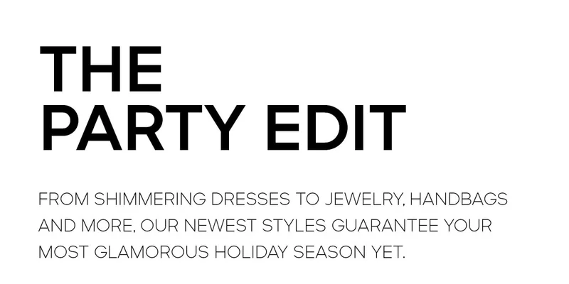THE PARTY EDIT FROM SHIMMERING DRESSES TO JEWELRY, HANDBAGS AND MORE, OUR NEWEST STYLES GUARANTEE YOUR MOST GLAMOROUS HOLIDAY SEASON YET.