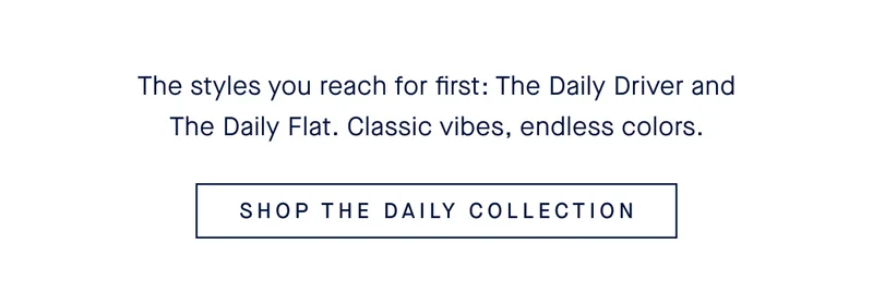 The styles you reach for first: The Daily Driver and The Daily Flat. Classic vibes, endless colors. SHOP THE DAILY COLLECTION