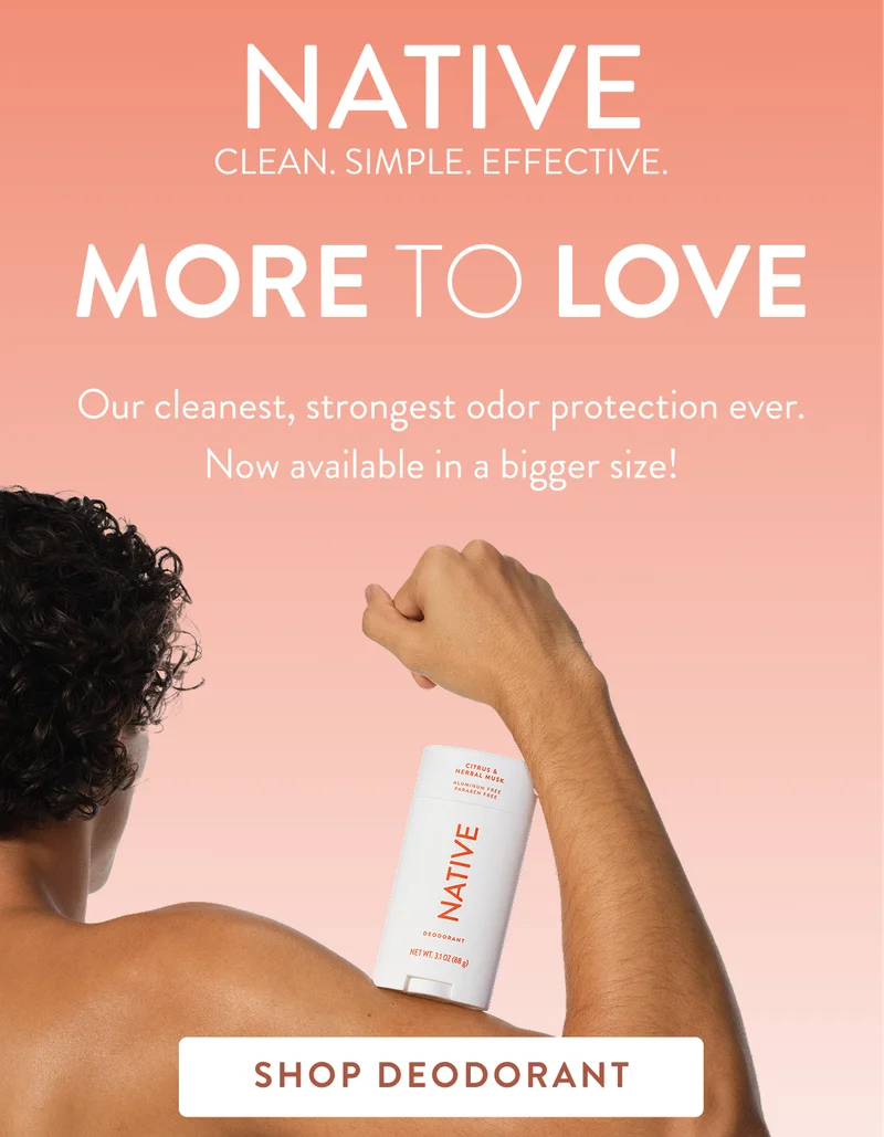 Native. Clean. Simple. Effective. More to love. Our cleanest, strongest odor protection ever. Now available in a bigger size! Shop Deodorant.