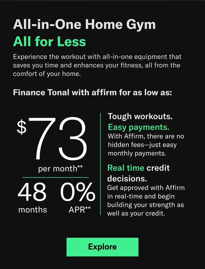 All-in-One Home Gym  All for Less  Experience the workout with all-in-one equipment that saves you time and enhances your fitness, all from the comfort of your home.Finance Tonal with affirm for as low as: $73 per month/ 48 months/ 0% APR** Tough workouts.  Easy payments. With Affirm, there are no hidden fees—just easy monthly payments. Real time credit decisions. Get approved with Affirm in real-time and begin building your strength as well as your credit.