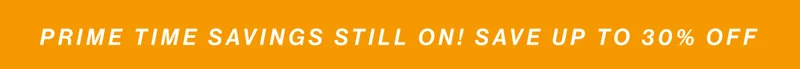 PRIME TIME SAVINGS STILL ON! Save up to 30% off