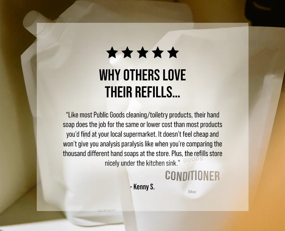 Why others love their refills…   “Like most Public Goods cleaning/toiletry products, their hand soap does the job for the same or lower cost than most products you'd find at your local supermarket. It doesn't feel cheap and won't give you analysis paralysis like when you're comparing the thousand different hand soaps at the store. Plus, the refills store nicely under the kitchen sink.” - Kenny S.