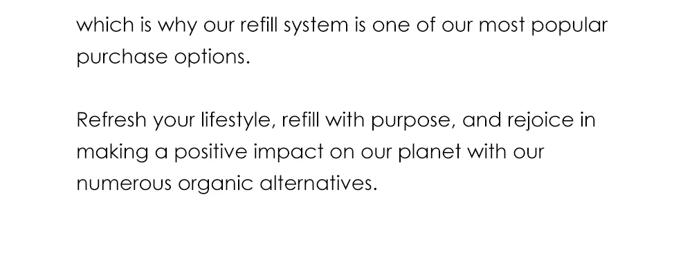 which is why our refill system is one of our most popular purchase options.  Refresh your lifestyle, refill with purpose, and rejoice in making a positive impact on our planet with our numerous organic alternatives.