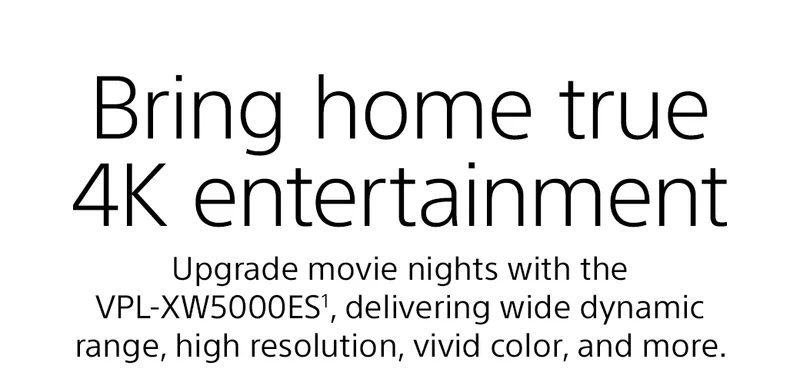 Bring home true 4K entertainment | Upgrade movie nights with the VPL-XW5000ES¹, delivering wide dynamic range, high resolution, vivid color, and more.
