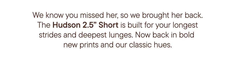 We know you missed her, so we brought her back. The Hudson 2.5" Short is built for your longest strides and deepest lunges. Now back in bold new prints and our classic hues.