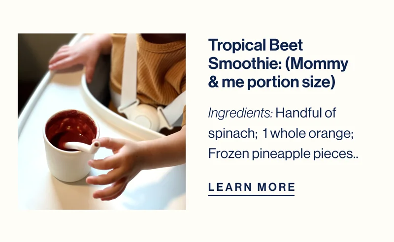 Tropical Beet Smoothie: (Mommy & me portion size) Ingredients: Handful of spinach;  1 whole orange; Frozen pineapple pieces.. LEARN MORE