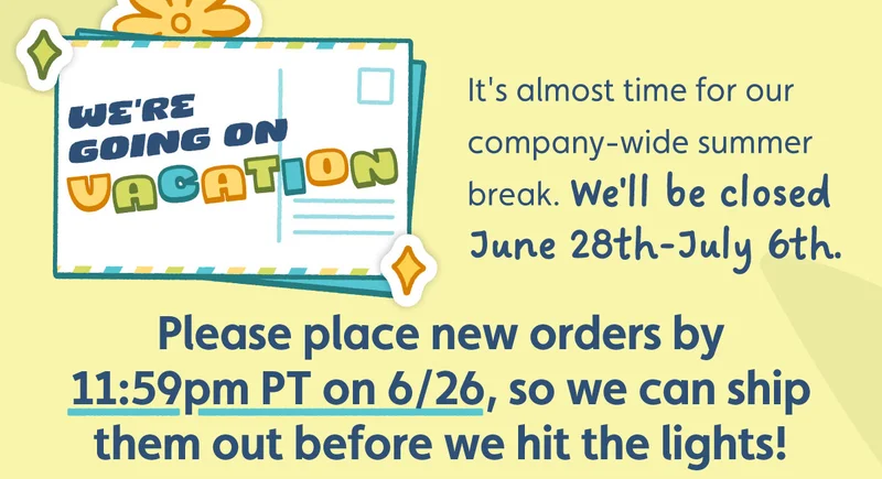 We're Going on Vacation! It's almost time for our company-wide summer break. We'll be closed June 28th-July 6th. Please place new orders by 11:59pm PT on 6/26, so we can ship them out before we hit the lights!