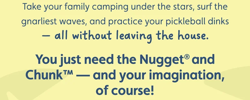 Take your family camping under the stars, surf the gnarliest waves, and practice your pickleball dinks — all without leaving the house. You just need the Nugget® and Chunk™ — and your imagination, of course!
