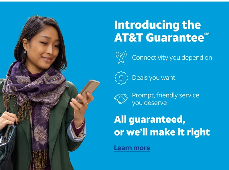 Introducing the AT&T Guarantee℠. Connectivity you depend on. Deals you want. Prompt, friendly service you deserve. All guaranteed, or we'll make it right. Learn more.