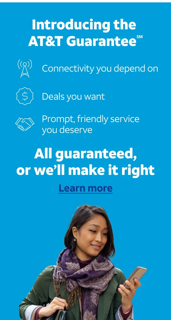Introducing the AT&T Guarantee℠. Connectivity you depend on. Deals you want. Prompt, friendly service you deserve. All guaranteed, or we'll make it right. Learn more.