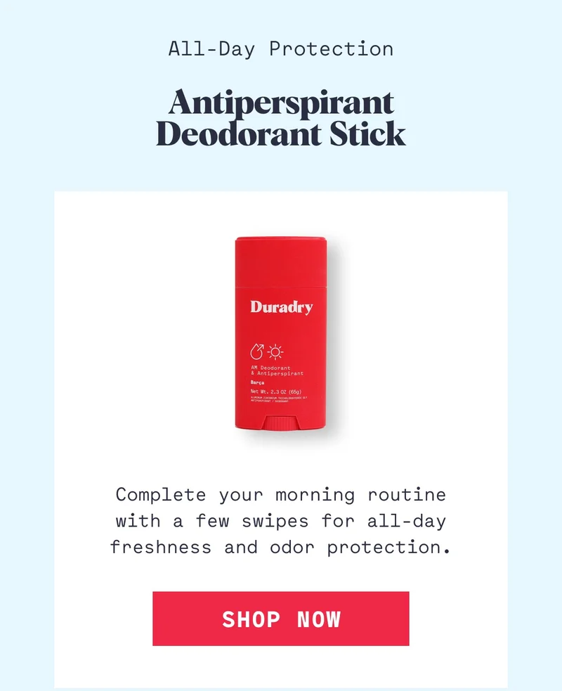 All-Day Protection Antiperspirant Deodorant Stick Complete your morning routine with a few swipes for all-day freshness and odor protection. Shop Now