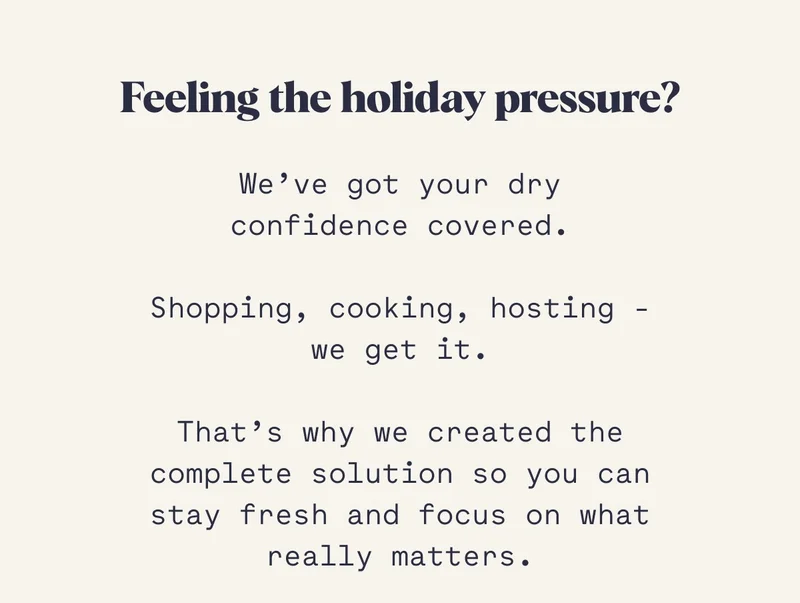 Feeling the holiday pressure? We’ve got your dry confidence covered.  Shopping, cooking, hosting - we get it.  That’s why we created the complete solution so you can stay fresh and focus on what really matters.