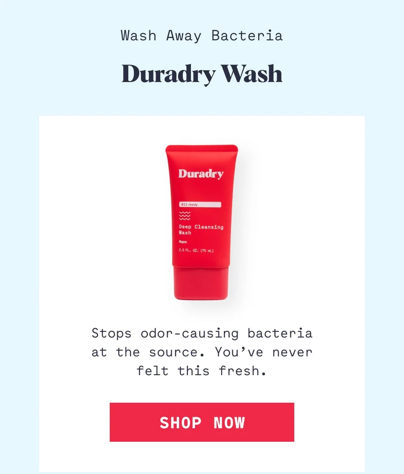 Wash Away Bacteria Duradry Wash Stops odor-causing bacteria at the source. You’ve never felt this fresh. Shop Now
