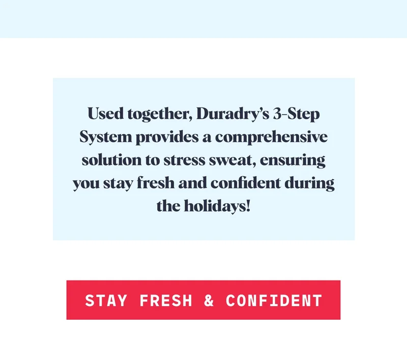 Used together, Duradry’s 3-Step System provides a comprehensive solution to stress sweat, ensuring you stay fresh and confident during the holidays! STAY FRESH & CONFIDENT