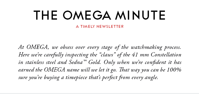 THE OMEGA MINUTE - A TIMELY NEWSLETTER - At OMEGA, we obsess over every stage of the watchmaking process. Here we’re carefully inspecting the “claws” of the 41 mm Constellation in stainless steel and Sedna™ Gold. Only when we’re confident it has earned the OMEGA name will we let it go. That way you can be 100% sure you’re buying a timepiece that’s perfect from every angle.