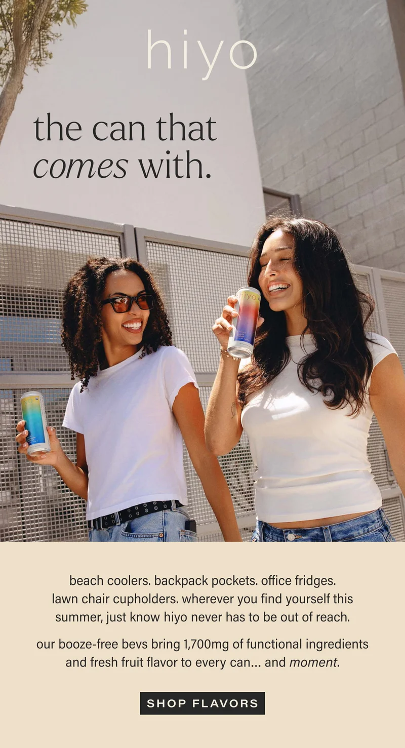 hiyo | the can that comes with. | beach coolers. backpack pockets. office fridges. lawn chair cupholders. wherever you find yourself this summer, just know hiyo never has to be out of reach. | our booze-free bevs bring 1,700mg of functional ingredients and fresh fruit flavor to every can… and moment. | [ SHOP FLAVORS ]