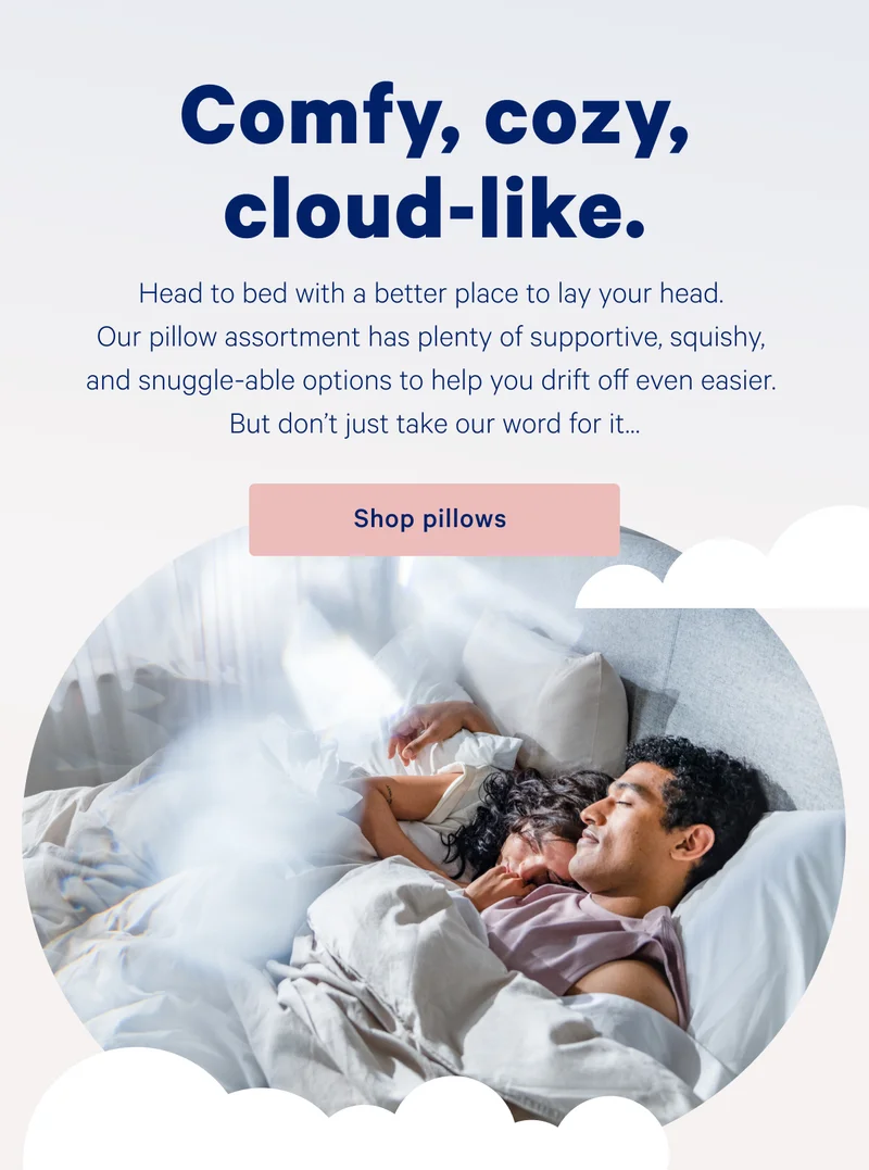Comfy, cozy, cloud-like. >> Head to bed with a better place to lay your head. Our pillow assortment has plenty of supportive, squishy, and snuggle-able options to help you drift off even easier. But don’t just take our word for it… >> Shop pillows >>