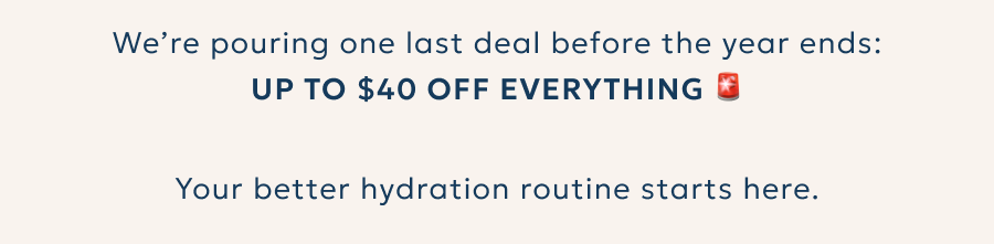 We’re pouring one last deal before the year ends: Up to $40 OFF everything. Your better hydration routine starts here.