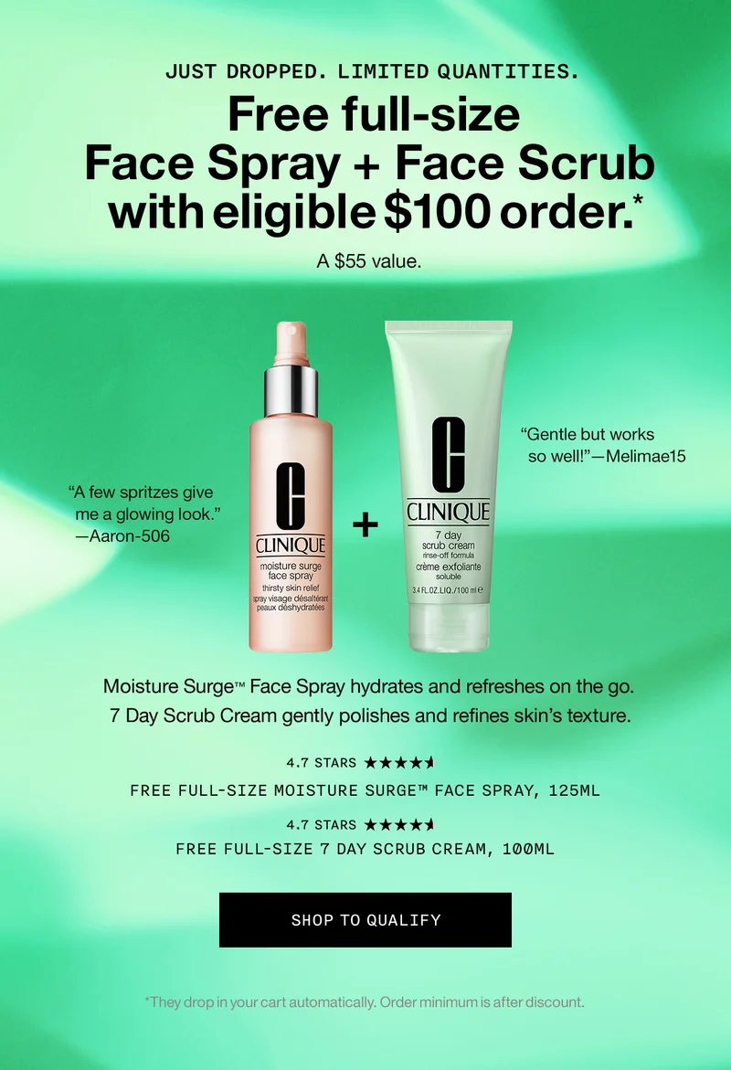 JUST DROPPED. LIMITED QUANTITIES. Free full-size Face Spray + Face Scrub with eligible $100 order.* A $55 value. Moisture Surge™  Face Spray hydrates and refreshes on the go. 7 Day Scrub Cream gently polishes and refines skin’s texture. Free Full-Size Moisture Surge™ Face Spray, 125ml Free Full-Size 7 Day Scrub Cream, 100ml SHOP TO QUALIFY *They drop in your cart automatically. Order minimum is after discount.