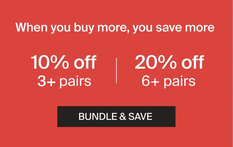 When you buy more, you save more. 10% off 3+ pairs.20% off 6+ pairs. BUNDLE & SAVE.