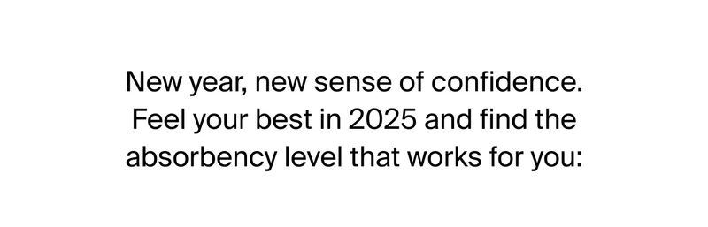 New year, new sense of confidence. Feel your best in 2025 and find the absorbency level that works for you: